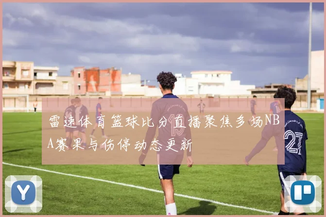 雷速体育篮球比分直播聚焦多场NBA赛果与伤停动态更新
