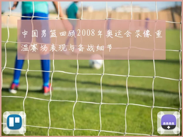 中国男篮回顾2008年奥运会录像 重温赛场表现与备战细节