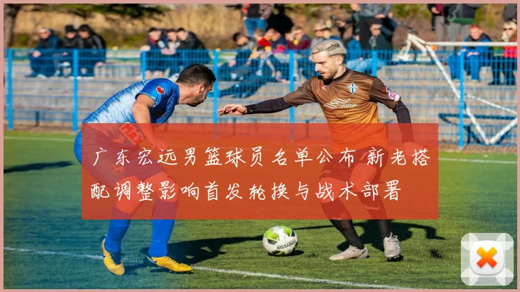 广东宏远男篮球员名单公布 新老搭配调整影响首发轮换与战术部署