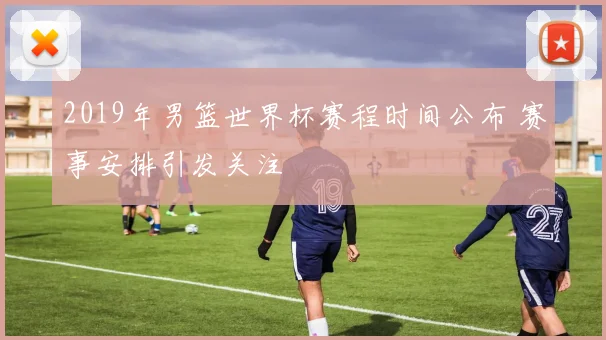 2019年男篮世界杯赛程时间公布 赛事安排引发关注