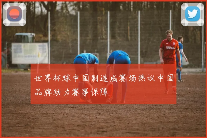 世界杯球中国制造成赛场热议中国品牌助力赛事保障