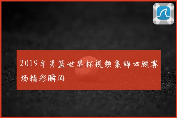 2019年男篮世界杯视频集锦回顾赛场精彩瞬间