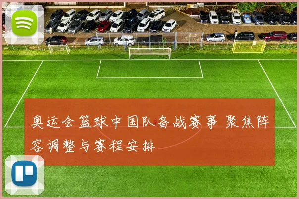 奥运会篮球中国队备战赛事 聚焦阵容调整与赛程安排