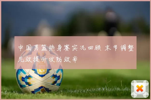 中国男篮热身赛实况回顾 末节调整见效提升攻防效率