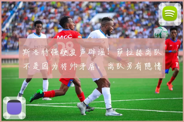 斯洛特强硬发声辟谣！萨拉赫离队不是因为将帅矛盾，离队另有隐情