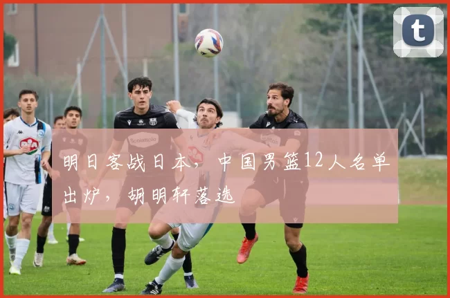 明日客战日本，中国男篮12人名单出炉，胡明轩落选