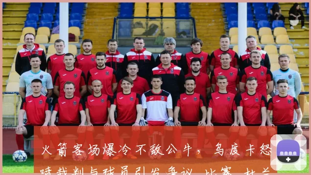 火箭客场爆冷不敌公牛，乌度卡怒喷裁判与球员引发争议_比赛_杜兰特_进攻