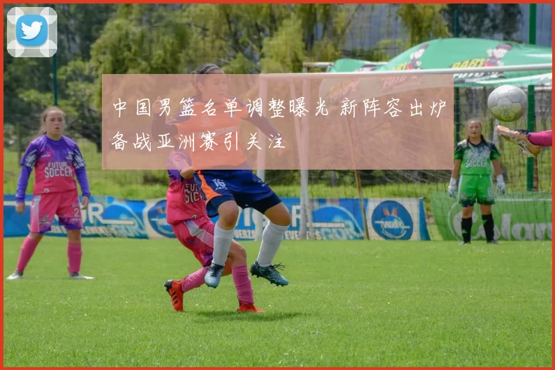 中国男篮名单调整曝光 新阵容出炉备战亚洲赛引关注