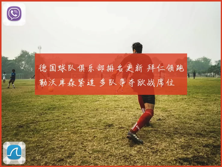 德国球队俱乐部排名更新 拜仁领跑勒沃库森紧追 多队争夺欧战席位