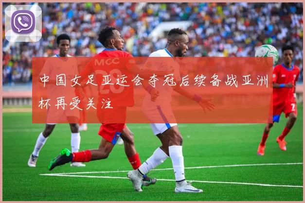 中国女足亚运会夺冠后续备战亚洲杯再受关注