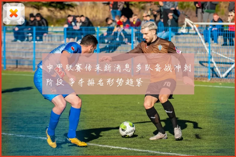 中甲联赛传来新消息 多队备战冲刺阶段 争夺排名形势趋紧