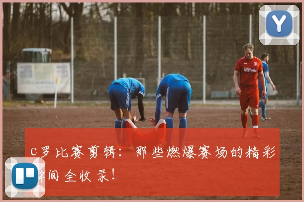 c罗比赛剪辑：那些燃爆赛场的精彩瞬间全收录！