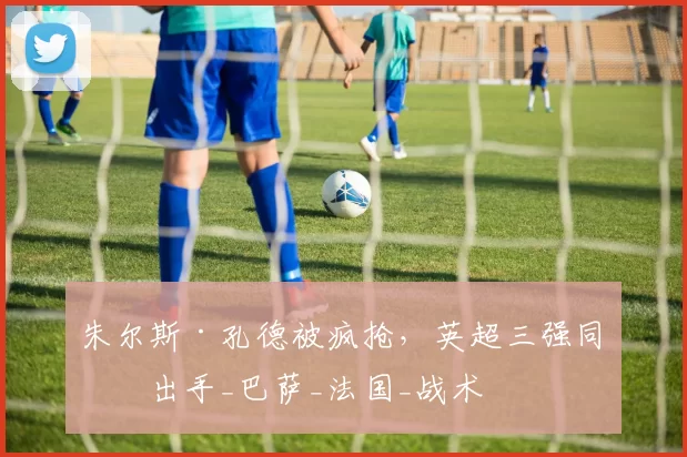 朱尔斯·孔德被疯抢，英超三强同时出手_巴萨_法国_战术