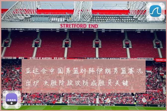 亚运会中国男篮对阵伊朗男篮赛况出炉 决胜阶段攻防成胜负关键