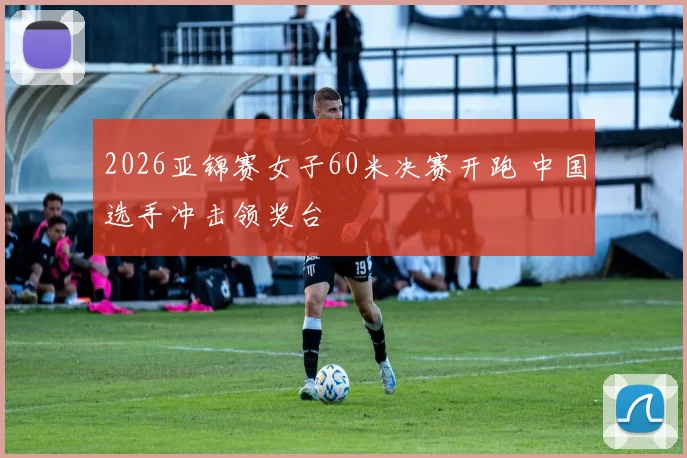 2026亚锦赛女子60米决赛开跑 中国选手冲击领奖台