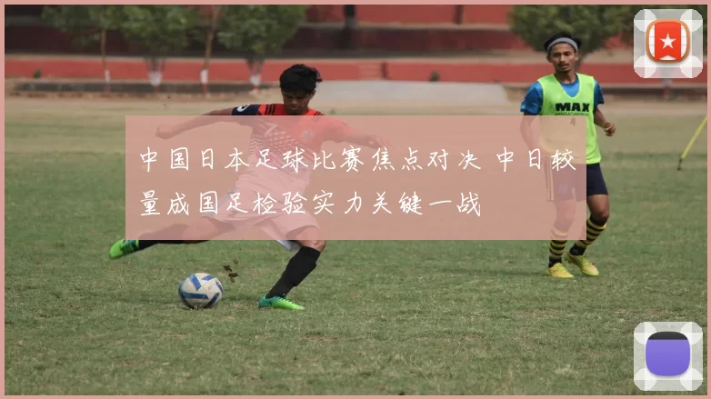 中国日本足球比赛焦点对决 中日较量成国足检验实力关键一战