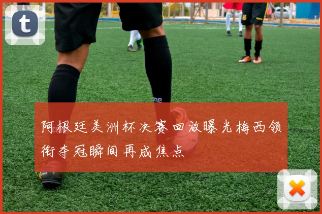 阿根廷美洲杯决赛回放曝光梅西领衔夺冠瞬间再成焦点