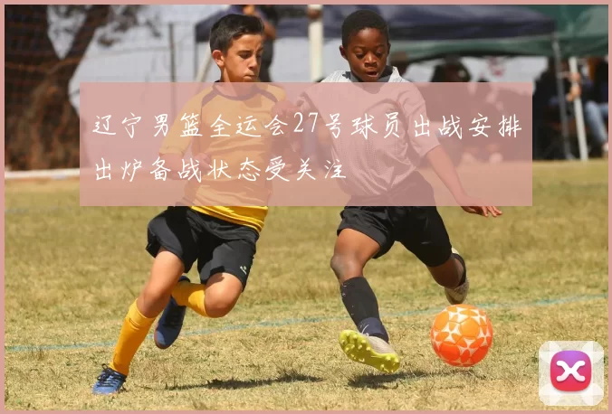 辽宁男篮全运会27号球员出战安排出炉备战状态受关注