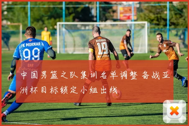 中国男篮之队集训名单调整 备战亚洲杯目标锁定小组出线