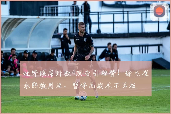 杜锋缺席外教4改变引称赞！徐杰崔永熙被用活，暂停画战术不呆板