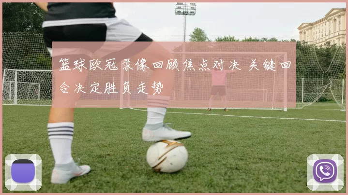 篮球欧冠录像回顾焦点对决 关键回合决定胜负走势